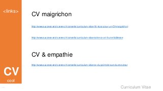 Curriculum Vitae
<links>
Links
CV
CV maigrichon
http://www.success-and-career.ch/conseils/curriculum-vitae/10-trucs-pour-un-CV-maigrichon
http://www.success-and-career.ch/conseils/curriculum-vitae/votre-cv-a-t-il-une-faiblesse
CV & empathie
http://www.success-and-career.ch/conseils/curriculum-vitae/cv-du-point-de-vue-du-recruteur
cool
 