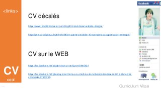 Curriculum Vitae
<links>
Links
CV
CV décalés
https://www.templatemonster.com/blog/45-hand-drawn-website-designs/
http://www.cv-originaux.fr/2014/10/06/en-panne-creativite-10-exemples-cv-papier-quon-remarquer/
CV sur le WEB
https://fr.slideshare.net/skoden/mon-cv-en-ligne-61446431
https://fr.slideshare.net/gillespayet/confrence-cv-et-lettres-de-motivation-tendances-2016-et-modles-
comments-57803795
cool
 