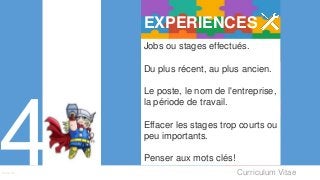 Curriculum VitaeMenu 401
Jobs ou stages effectués.
Du plus récent, au plus ancien.
Le poste, le nom de l'entreprise,
la période de travail.
Effacer les stages trop courts ou
peu importants.
Penser aux mots clés!
EXPERIENCES
 