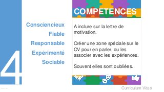 Curriculum VitaeMenu 401
COMPETENCES
A inclure sur la lettre de
motivation.
Créer une zone spéciale sur le
CV pour en parler, ou les
associer avec les expériences.
Souvent elles sont oubliées.
Consciencieux
Fiable
Responsable
Expérimenté
Sociable
 