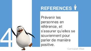 Curriculum VitaeMenu 401
REFERENCES
Prévenir les
personnes en
référence, et
s’assurer qu’elles se
souviennent pour
parler de manière
positive.
 