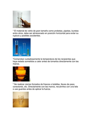* El material de vidrio de gran tamaño como probetas, pipetas, buretas
entre otros, debe ser almacenado en posición horizontal para evitar su
ruptura y posibles accidentes.
*Comprobar cuidadosamente la temperatura de los recipientes que
haya estado sometidos a calor antes de tomarlos directamente con las
manos.
* No realizar cierres forzados de frascos o botellas, llaves de paso,
conectores, etc. Directamente con las manos, recubrirlos con una tela
o use guantes antes de aplicar la fuerza.
 