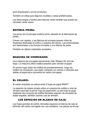 para empaquetar y enviar productos.
También se utiliza para algunos muebles y casas prefabricadas.
Las fibras largas y fuertes para fabricar cartón facilitan que pueda ser
reciclado varias veces.
MATERIA PRIMA:
Los pinos son la principal materia prima utilizada en la fabricación de
cartón.
Crecen con rapidez, y las fábricas de envases poseen miles de
hectáreas dedicadas al cultivo y cosecha del mismo. Las extremidades
son desechadas y los troncos enviados a una fábrica de pasta.
También se utilizan materiales reciclados.
MAQUINA DE CORRUGADO:
Una máquina de corrugado típicamente mide 300pies (91.4m) de
largo. La máquina utiliza rodillos pesados para ondular el papel.
En primer lugar están los rodillos de precalentamiento, luego los
rodillos de ondulación, que están cubiertos con estrías o rebordes que
doblan el papel para convertirlo en cartón corrugado.
EL COLADO:
El cartón ondulado se coloca entre 2 hojas de papel KRAFT.
La estación de colado simple utiliza un conjunto de rodillos y cola de
almidón para fijar la primer hoja de papel kraft. La otra hoja se pega
mediante otro conjunto de rodillos llamados estación de encolado de
doble respaldo, también usando cola de almidón.
LOS ESPACIOS EN BLANCO DE CAJA:
Las hojas grandes de cartón, llamadas espacios en blanco de caja se
eliminan del cartón corrugado con una cortadora. Las piezas se envían
 