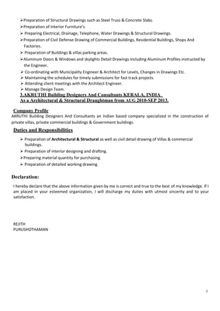 3
Preparation of Structural Drawings such as Steel Truss & Concrete Slabs.
Preparation of Interior Furniture’s.
 Preparing Electrical, Drainage, Telephone, Water Drawings & Structural Drawings.
Preparation of Civil Defense Drawing of Commercial Buildings, Residential Buildings, Shops And
Factories.
 Preparation of Buildings & villas parking areas.
Aluminum Doors & Windows and skylights Detail Drawings including Aluminum Profiles instructed by
the Engineer.
 Co-ordinating with Municipality Engineer & Architect for Levels, Changes in Drawings Etc.
 Maintaining the schedules for timely submissions for fast track projects.
 Attending client meetings with the Architect Engineer.
 Manage Design Team.
3.AKRUTHI Building Designers And Consultants KERALA, INDIA
As a Architectural & Structural Draughtman from AUG 2010-SEP 2013.
Company Profile
AKRUTHI Building Designers And Consultants an Indian based company specialized in the construction of
private villas, private commercial buildings & Government buildings.
Duties and Responsibilities
 Preparation of Architectural & Structural as well as civil detail drawing of Villas & commercial
buildings.
 Preparation of interior designing and drafting.
Preparing material quantity for purchasing.
 Preparation of detailed working drawing.
Declaration:
I hereby declare that the above information given by me is correct and true to the best of my knowledge. If I
am placed in your esteemed organization, I will discharge my duties with utmost sincerity and to your
satisfaction.
REJITH
PURUSHOTHAMAN
 