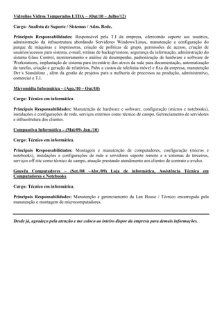 Vidroline Vidros Temperados LTDA – (Out/10 – Julho/12)

Cargo: Analista de Suporte / Sistemas / Adm. Rede.

Principais Responsabilidades: Responsável pela T.I da empresa, oferecendo suporte aos usuários,
administração da infraestrutura abordando Servidores Windows/Linux, manutenção e configuração do
parque de máquinas e impressoras, criação de politicas de grupo, permissões de acesso, criação de
usuários/acessos para sistema, e-mail, rotinas de backup/restore, segurança da informação, administração do
sistema Glass Control, monitoramento e análise de desempenho, padronização de hardware e software de
Workstations, implantação de sistema para inventário dos ativos da rede para documentação, automatização
de tarefas, criação e geração de relatórios, Pabx e custos de telefonia móvel e fixa da empresa, manutenção
Dvr´s Standalone , além da gestão de projetos para a melhoria de processos na produção, administrativo,
comercial e T.I.

Micromídia Informática – (Ago./10 – Out/10)

Cargo: Técnico em informática.

Principais Responsabilidades: Manutenção de hardware e software, configuração (micros e notebooks),
instalações e configurações de rede, serviços externos como técnico de campo, Gerenciamento de servidores
e infraestrutura dos clientes.

Compuativa Informática – (Mai/09- Jun./10)

Cargo: Técnico em informática.

Principais Responsabilidades: Montagem e manutenção de computadores, configuração (micros e
notebooks), instalações e configurações de rede e servidores suporte remoto e a sistemas de terceiros,
serviços off site como técnico de campo, atuação prestando atendimento aos clientes de contrato e avulso.

Gouvêa Computadores – (Set./08 –Abr./09) Loja de informática, Assistência Técnica em
Computadores e Notebooks.

Cargo: Técnico em informática.

Principais Responsabilidades: Manutenção e gerenciamento da Lan House / Técnico encarregado pela
manutenção e montagem de microcomputadores.



Desde já, agradeço pela atenção e me coloco ao inteiro dispor da empresa para demais informações.
 