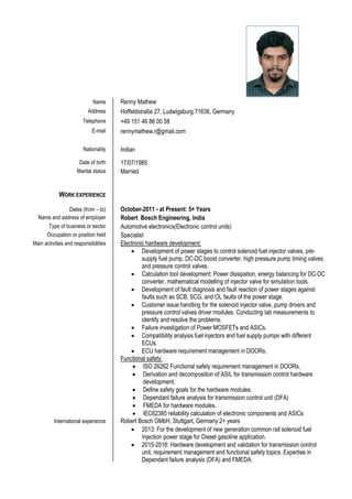 Name Renny Mathew
Address Hoffeldstraße 27, Ludwigsburg 71636, Germany
Telephone +49 151 46 86 00 58
E-mail rennymathew.r@gmail.com
Nationality Indian
Date of birth 17/07/1985
Marital status Married
WORK EXPERIENCE
Dates (from – to) October-2011 - at Present: 5+ Years
Name and address of employer Robert Bosch Engineering, India
Type of business or sector Automotive electronics(Electronic control units)
Occupation or position held Specialist
Main activities and responsibilities Electronic hardware development:
 Development of power stages to control solenoid fuel injector valves, pre-
supply fuel pump, DC-DC boost converter, high pressure pump timing valves
and pressure control valves.
 Calculation tool development: Power dissipation, energy balancing for DC-DC
converter, mathematical modelling of injector valve for simulation tools.
 Development of fault diagnosis and fault reaction of power stages against
faults such as SCB, SCG, and OL faults of the power stage.
 Customer issue handling for the solenoid injector valve, pump drivers and
pressure control valves driver modules. Conducting lab measurements to
identify and resolve the problems.
 Failure investigation of Power MOSFETs and ASICs.
 Compatibility analysis fuel injectors and fuel supply pumps with different
ECUs.
 ECU hardware requirement management in DOORs.
Functional safety:
 ISO 26262 Functional safety requirement management in DOORs,
 Derivation and decomposition of ASIL for transmission control hardware
development.
 Define safety goals for the hardware modules.
 Dependant failure analysis for transmission control unit (DFA)
 FMEDA for hardware modules.
 IEC62380 reliability calculation of electronic components and ASICs
International experience Robert Bosch GMbH, Stuttgart, Germany:2+ years
 2013: For the development of new generation common rail solenoid fuel
Injection power stage for Diesel gasoline application.
 2015-2016: Hardware development and validation for transmission control
unit, requirement management and functional safety topics. Expertise in
Dependant failure analysis (DFA) and FMEDA.
 