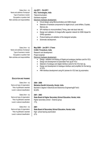 Dates (from – to) Jan-2011 - Oct-2011
Name and address of employer HCL Technologies, India
Type of business or sector Telecommunication
Occupation or position held Hardware engineer
Main activities and responsibilities Electronic hardware development:
 Circuit design using Microcontrollers and GSM chipset
 Selection of hardware components for digital circuit, Level shifters, Crystals,
Memory etc.
 SPI interface to microcontrollers( Timing, slew rate baud rate etc)
 Design and validation of charge buffer capacitor network for GSM chipset for
GPRS operation.
 Product testing and validation of the designed samples.
 Schematic development.
Dates (from – to) May-2009 - Jan-2011: 2 Years
Name and address of employer C-DAC Trivandrum, India
Type of business or sector Research and development
Occupation or position held Project engineer
Main activities and responsibilities Electronic hardware development:
 Design, validation and testing of Digital and analogue interface card for VCU.
 Design and development of automated Test Jig for VCU.
 Selection of analogue and digital interface cards for the VCU test Jig.
 Design and development of analogue interface card( amplifier) for the test jig
of VCU.
 HMI interface development using NI Labview for VCU test Jig automation.
EDUCATION AND TRAINING
Dates (from – to) 2004 - 2008
Name and type of organization Mahatma Gandhi University, Kerala, India.
Title of qualification awarded Bachelor’s degree in Electrical and Electronics Engineering(B-Tech)
Level in national classification 82.28%
Dates (from – to) 2001 - 2003
Name and type of organization State Board of Higher Secondary School Education, Kerala, India
Title of qualification awarded Higher secondary school – Science group
Level in national classification 77%
Dates (from – to) 2001
Name and type of organization State Board of Secondary School Education, Kerala, India
Title of qualification awarded High school leaving examination
Level in national classification 67%
 