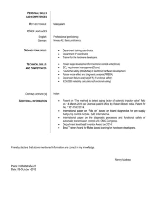 PERSONAL SKILLS
AND COMPETENCES
MOTHER TONGUE Malayalam
OTHER LANGUAGES
English Professional proficiency.
German Niveau-A2, Basic proficiency.
ORGANIZATIONAL SKILLS  Department training coordinator.
 Department IP coordinator
 Trainer for the hardware developers.
TECHNICAL SKILLS
AND COMPETENCES
 Power stage development for Electronic control units(ECUs)
 ECU requirement management(Doors)
 Functional safety (ISO26262) of electronic hardware development.
 Failure mode effect and diagnostic analysis(FMEDA)
 Dependant failure analysis(DFA) (Functional safety)
 IEC62380 reliability calculations(Functional safety)
DRIVING LICENCE(S) Indian
ADDITIONAL INFORMATION  Patent on “The method to detect aging factor of solenoid injector valve” field
on 14-March-2014 on Chennai patent office by Robert Bosch India. Patent Rf
No. 1381/CHE/2014.
 International paper on “Rds_on” based on board diagnostics for pre-supply
fuel pump control module. SAE International.
 International paper on the diagnostic processes and functional safety of
automatic transmission control unit. CMC-Congress.
 Department level best Inventor Award on 2014.
 Best Trainer Award for Roles based training for hardware developers.
I hereby declare that above mentioned information are correct in my knowledge.
Renny Mathew
Place: Hoffeldstraße-27
Date: 08-October -2016
 