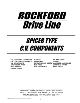 SPICER TYPE
C.V. COMPONENTS
ROCKFORD
Drive Line
MANUFACTURER OF DRIVELINE COMPONENTS
1500 11TH AVENUE ROCKFORD, ILLINOIS 61104
PHONE (815) 962-1411 FAX (815) 962-4857
1
C.V. CENTERING ASSEMBLIES H YOKES SPLINED STUBS
C.V. CENTERING REPAIR KITS HIGH YOKES TUBING
C.V. REPAIR PARTS OUTPUT FLANGE BOOTS UNWELDED ASSEMBLIES
CONVERSION RINGS SLIP YOKE UNIVERSAL JOINTS
DUST SHIELDS SLIP YOKE BOOTS WELD YOKES
FLANGE YOKES
© 1998 Rockford Drive Line-Division of Aircraft Gear Corporation
 