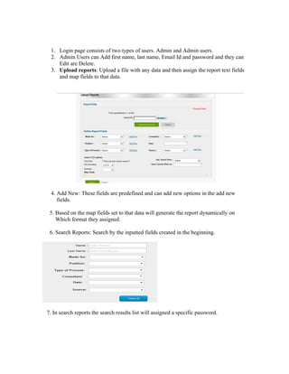 1. Login page consists of two types of users. Admin and Admin users.
 2. Admin Users can Add first name, last name, Email Id and password and they can
    Edit are Delete.
 3. Upload reports: Upload a file with any data and then assign the report text fields
    and map fields to that data.




 4. Add New: These fields are predefined and can add new options in the add new
    fields.

 5. Based on the map fields set to that data will generate the report dynamically on
    Which format they assigned.

 6. Search Reports: Search by the inputted fields created in the beginning.




7. In search reports the search results list will assigned a specific password.
 