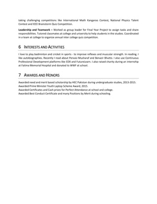 taking challenging competitions like International Math Kangaroo Contest, National Physics Talent
Contest and IEEE Brainstorm Quiz Competition.
Leadership and Teamwork – Worked as group leader for Final Year Project to assign tasks and share
responsibilities. Tutored classmates at college and university to help students in the studies. Coordinated
in a team at college to organize annual inter college quiz competition.
6 INTERESTS AND ACTIVITIES
I love to play badminton and cricket in sports - to improve reflexes and muscular strength. In reading, I
like autobiographies. Recently I read about Pervaiz Musharaf and Benazir Bhutto. I also use Continuous
Professional Development platforms like EDX and FutureLearn. I also raised charity during an internship
at Fatima Memorial Hospital and donated to WWF at school.
7 AWARDS AND HONORS
Awarded need and merit based scholarship by HEC Pakistan during undergraduate studies, 2013-2015.
Awarded Prime Minister Youth Laptop Scheme Award, 2015.
Awarded Certificates and Cash prizes for Perfect Attendance at school and college.
Awarded Best Conduct Certificate and many Positions by Merit during schooling.
 
