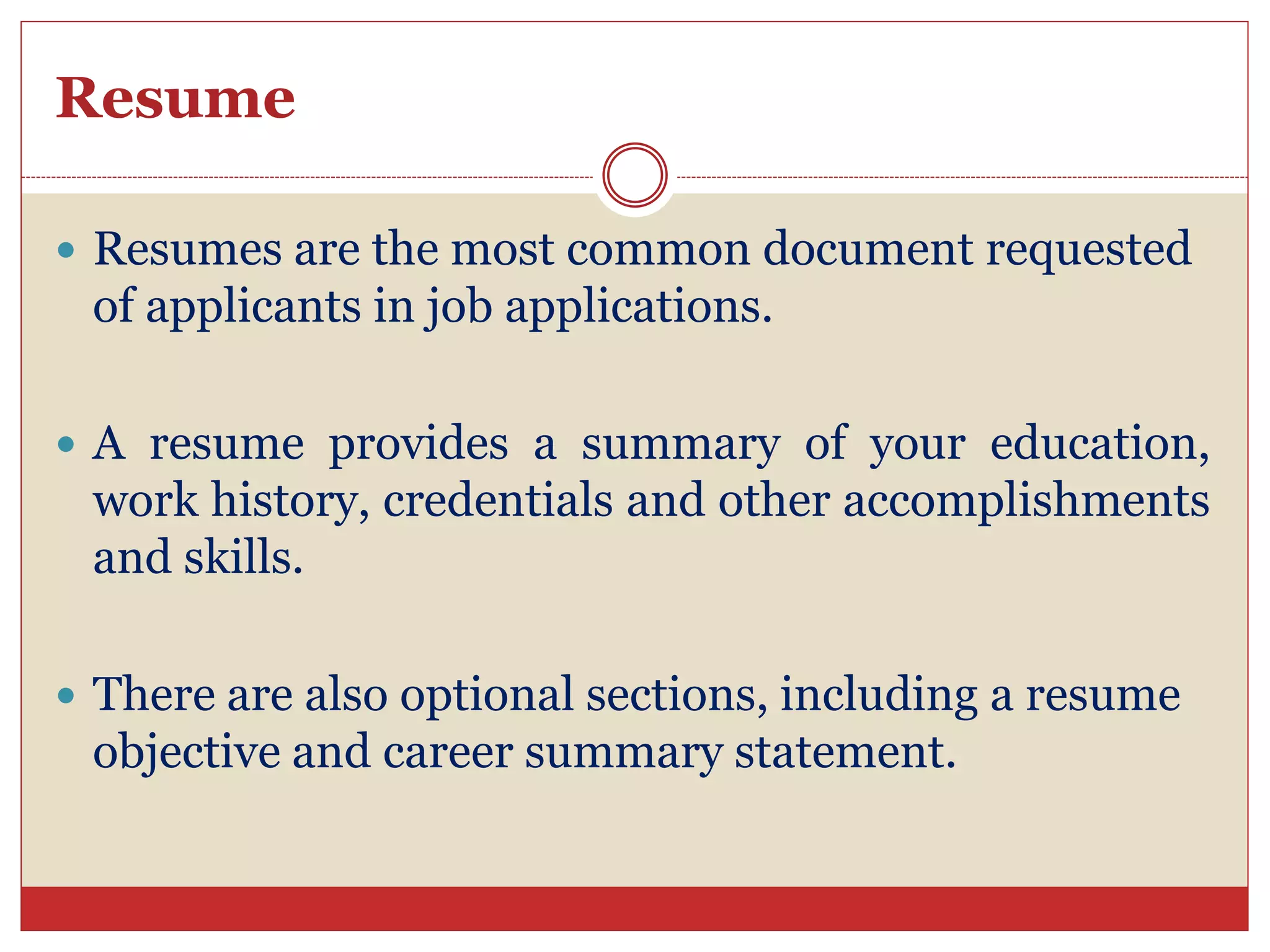Resume
Resumes are the most common document requested
of applicants in job applications.
A resume provides a summary of your education,
work history, credentials and other accomplishments
and skills.
There are also optional sections, including a resume
objective and career summary statement.