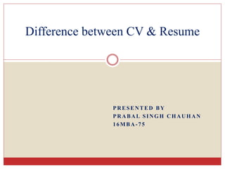 PRESENTED BY
PRABAL SINGH CHAUHAN
16MBA-75
Difference between CV & Resume
 