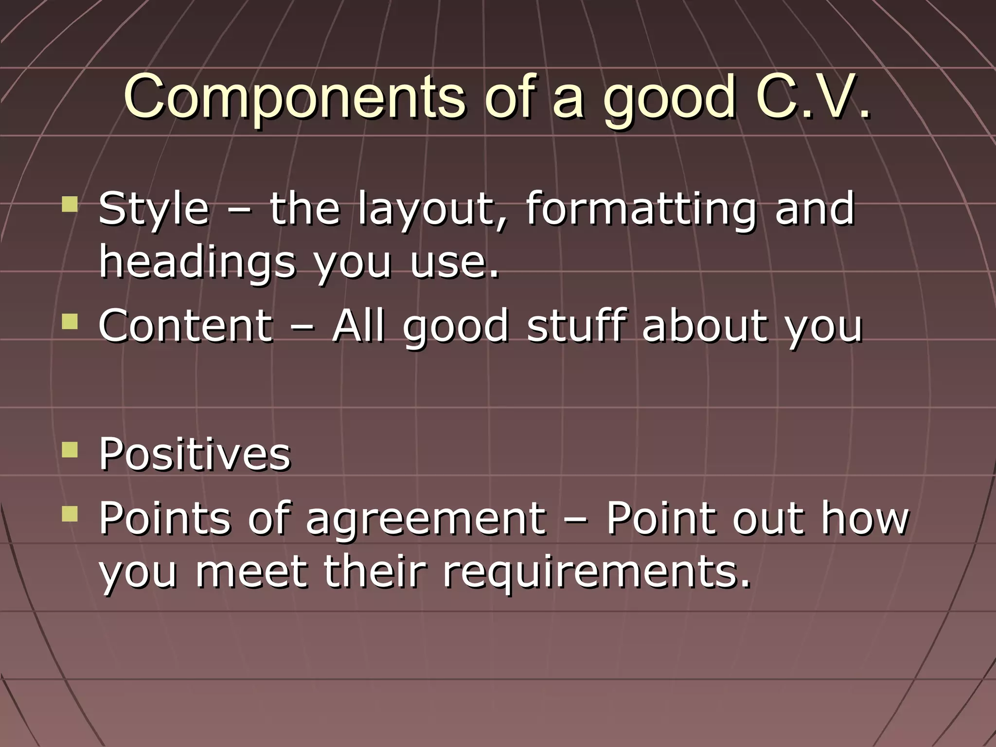 Components of a good C.V.Components of a good C.V.
 Style – the layout, formatting andStyle – the layout, formatting and
headings you use.headings you use.
 Content – All good stuff about youContent – All good stuff about you
 PositivesPositives
 Points of agreement – Point out howPoints of agreement – Point out how
you meet their requirements.you meet their requirements.
 