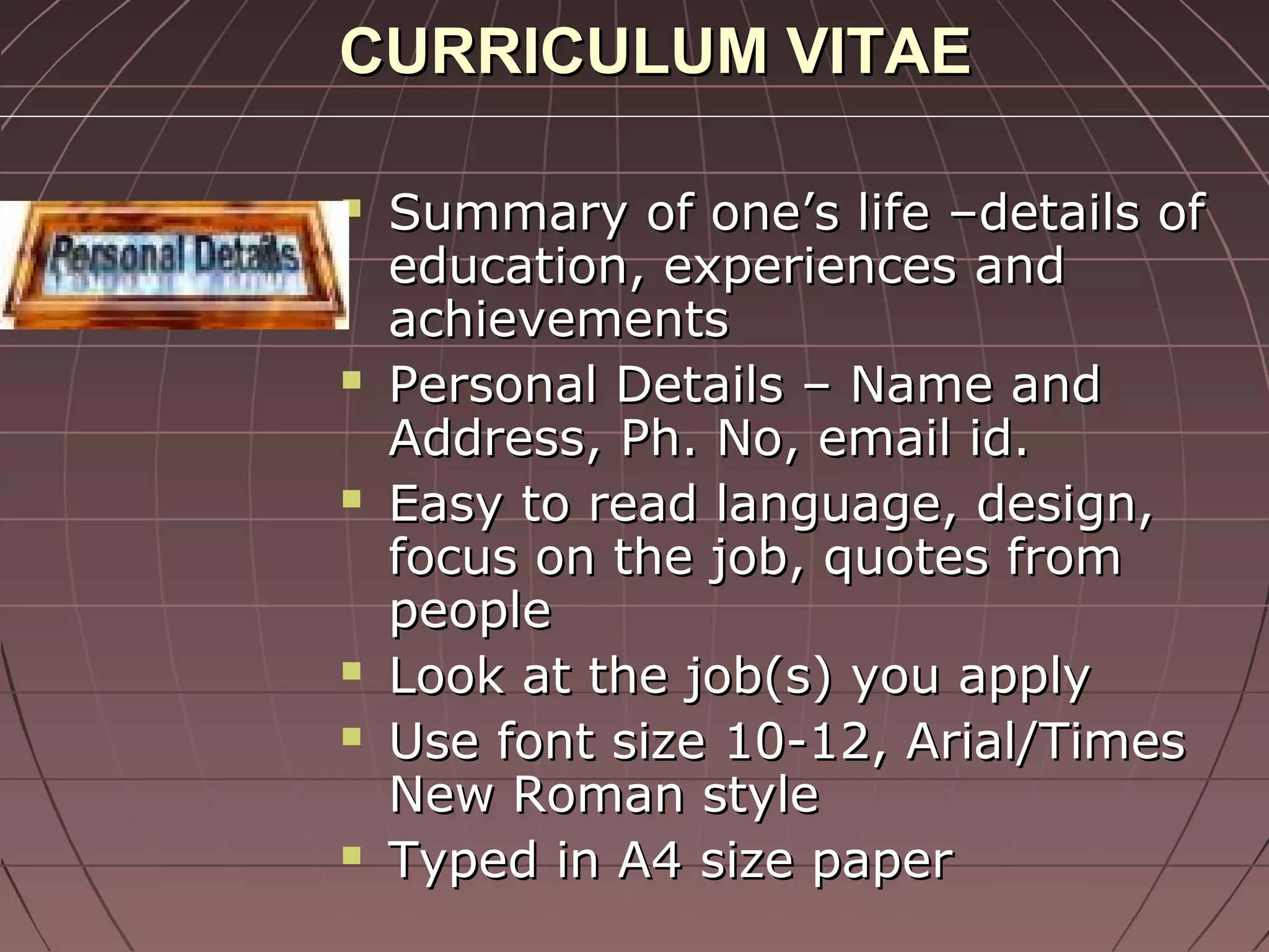 CURRICULUM VITAECURRICULUM VITAE
 Summary of one’s life –details ofSummary of one’s life –details of
education, experiences andeducation, experiences and
achievementsachievements
 Personal Details – Name andPersonal Details – Name and
Address, Ph. No, email id.Address, Ph. No, email id.
 Easy to read language, design,Easy to read language, design,
focus on the job, quotes fromfocus on the job, quotes from
peoplepeople
 Look at the job(s) you applyLook at the job(s) you apply
 Use font size 10-12, Arial/TimesUse font size 10-12, Arial/Times
New Roman styleNew Roman style
 Typed in A4 size paperTyped in A4 size paper
 