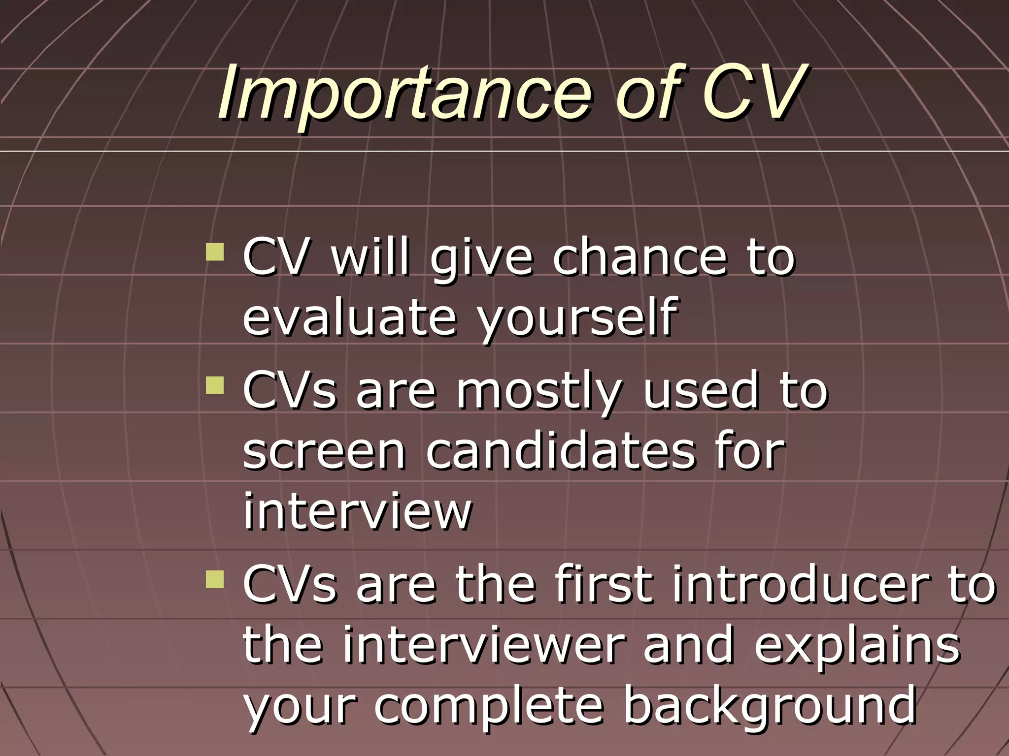Importance of CVImportance of CV
 CV will give chance toCV will give chance to
evaluate yourselfevaluate yourself
 CVs are mostly used toCVs are mostly used to
screen candidates forscreen candidates for
interviewinterview
 CVs are the first introducer toCVs are the first introducer to
the interviewer and explainsthe interviewer and explains
your complete backgroundyour complete background
 