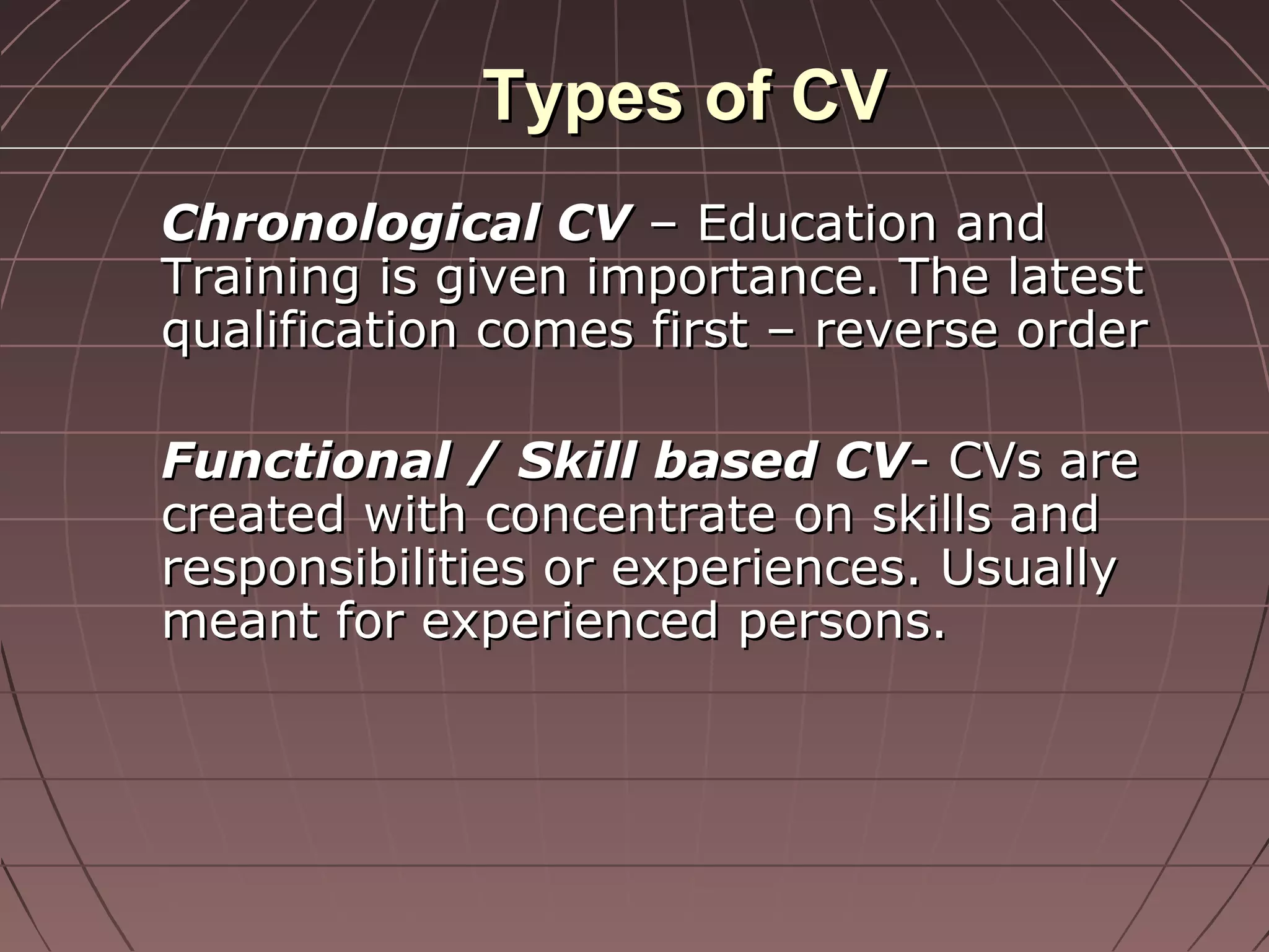 Types of CVTypes of CV
Chronological CVChronological CV – Education and– Education and
Training is given importance. The latestTraining is given importance. The latest
qualification comes first – reverse orderqualification comes first – reverse order
Functional / Skill based CVFunctional / Skill based CV- CVs are- CVs are
created with concentrate on skills andcreated with concentrate on skills and
responsibilities or experiences. Usuallyresponsibilities or experiences. Usually
meant for experienced persons.meant for experienced persons.
 