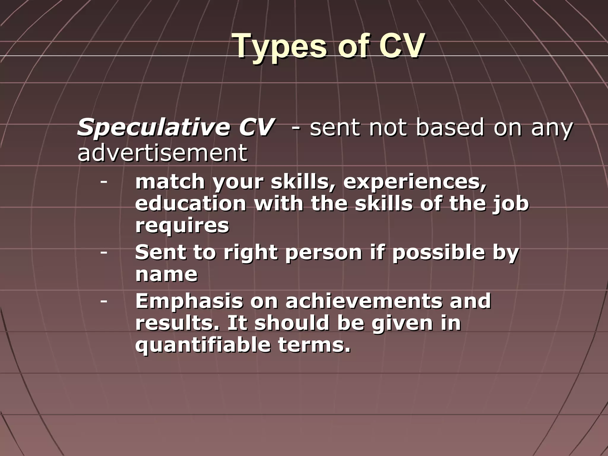Types of CVTypes of CV
Speculative CVSpeculative CV - sent not based on any- sent not based on any
advertisementadvertisement
- match your skills, experiences,match your skills, experiences,
education with the skills of the jobeducation with the skills of the job
requiresrequires
- Sent to right person if possible bySent to right person if possible by
namename
- Emphasis on achievements andEmphasis on achievements and
results. It should be given inresults. It should be given in
quantifiable terms.quantifiable terms.
 