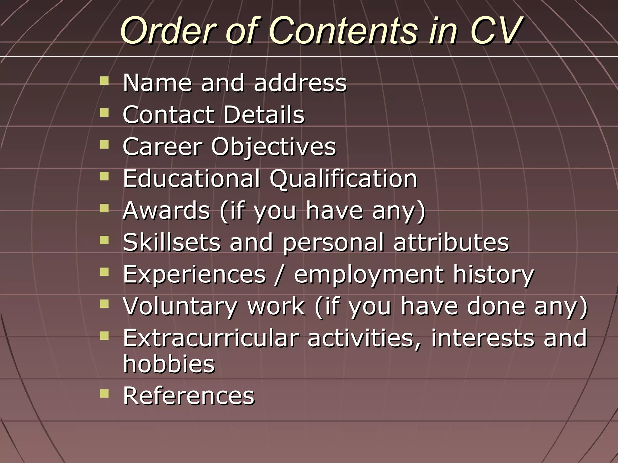 Order of Contents in CVOrder of Contents in CV
 Name and addressName and address
 Contact DetailsContact Details
 Career ObjectivesCareer Objectives
 Educational QualificationEducational Qualification
 Awards (if you have any)Awards (if you have any)
 Skillsets and personal attributesSkillsets and personal attributes
 Experiences / employment historyExperiences / employment history
 Voluntary work (if you have done any)Voluntary work (if you have done any)
 Extracurricular activities, interests andExtracurricular activities, interests and
hobbieshobbies
 ReferencesReferences
 