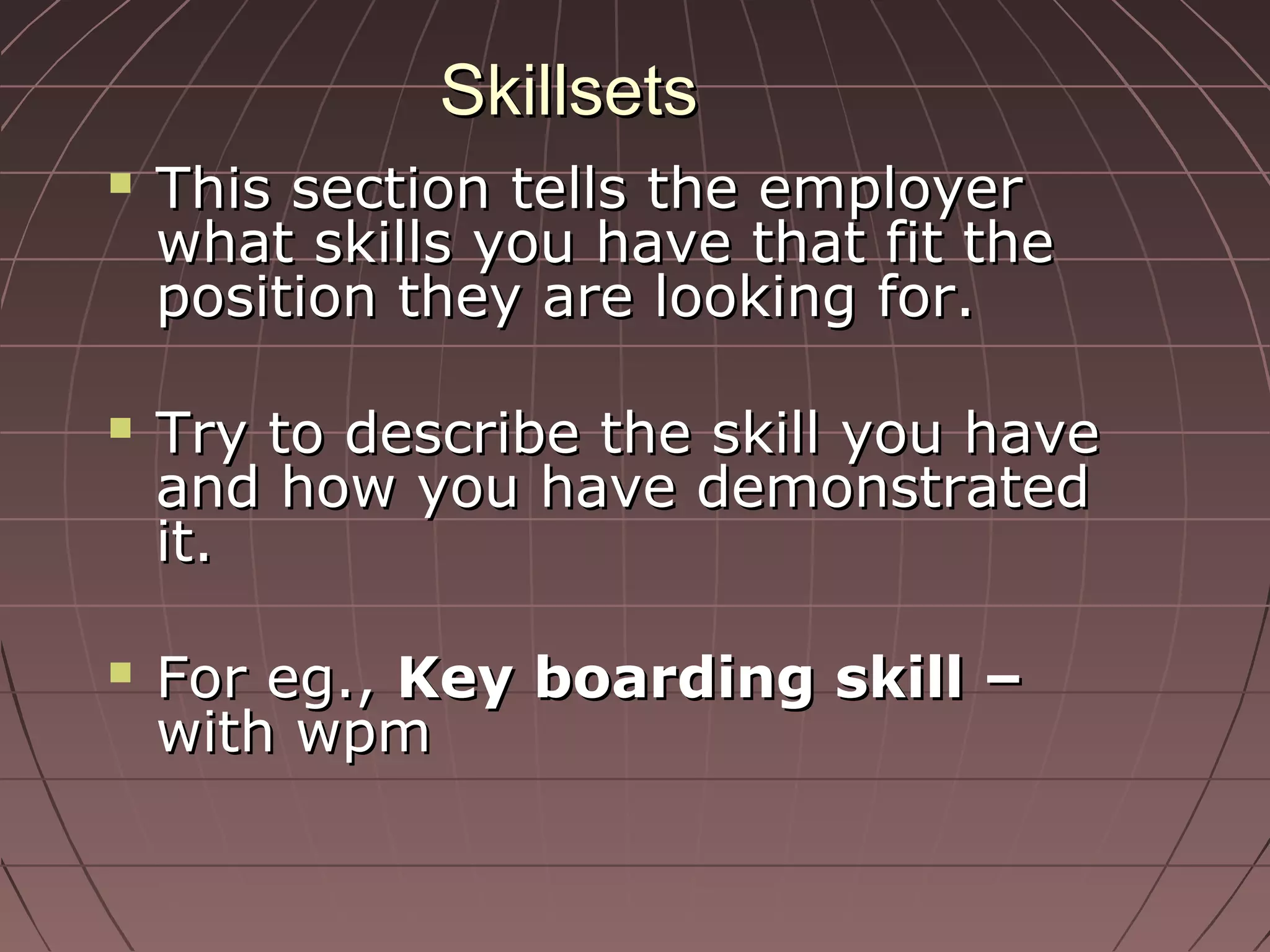 SkillsetsSkillsets
 This section tells the employerThis section tells the employer
what skills you have that fit thewhat skills you have that fit the
position they are looking for.position they are looking for.
 Try to describe the skill you haveTry to describe the skill you have
and how you have demonstratedand how you have demonstrated
it.it.
 For eg.,For eg., Key boarding skill –Key boarding skill –
with wpmwith wpm
 