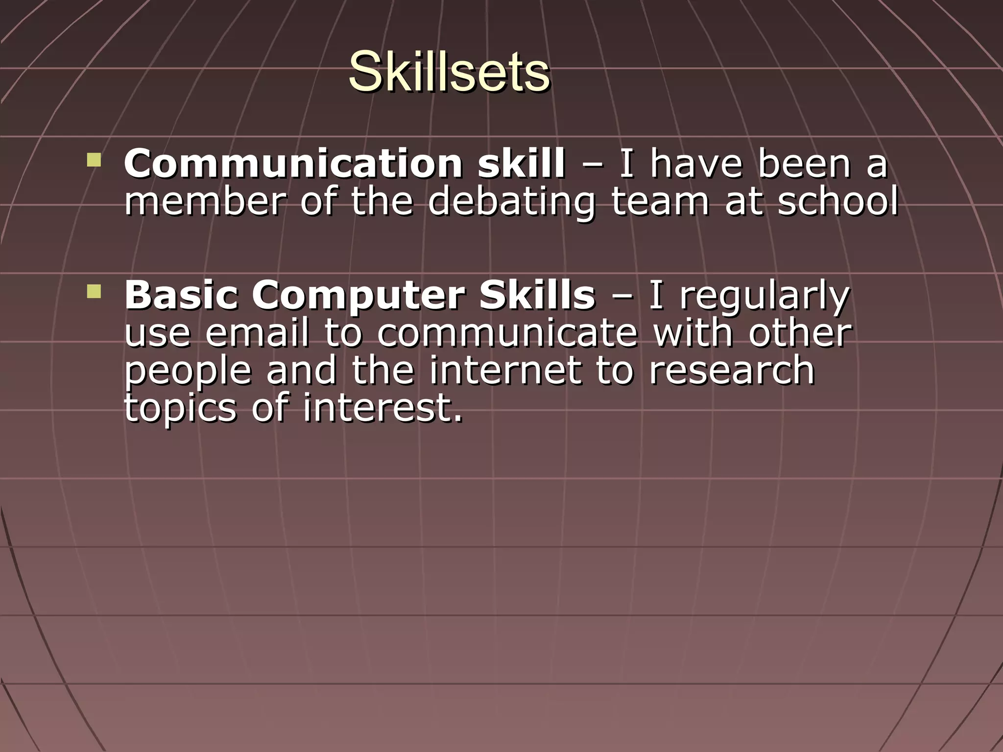 SkillsetsSkillsets
 Communication skillCommunication skill – I have been a– I have been a
member of the debating team at schoolmember of the debating team at school
 Basic Computer SkillsBasic Computer Skills – I regularly– I regularly
use email to communicate with otheruse email to communicate with other
people and the internet to researchpeople and the internet to research
topics of interest.topics of interest.
 