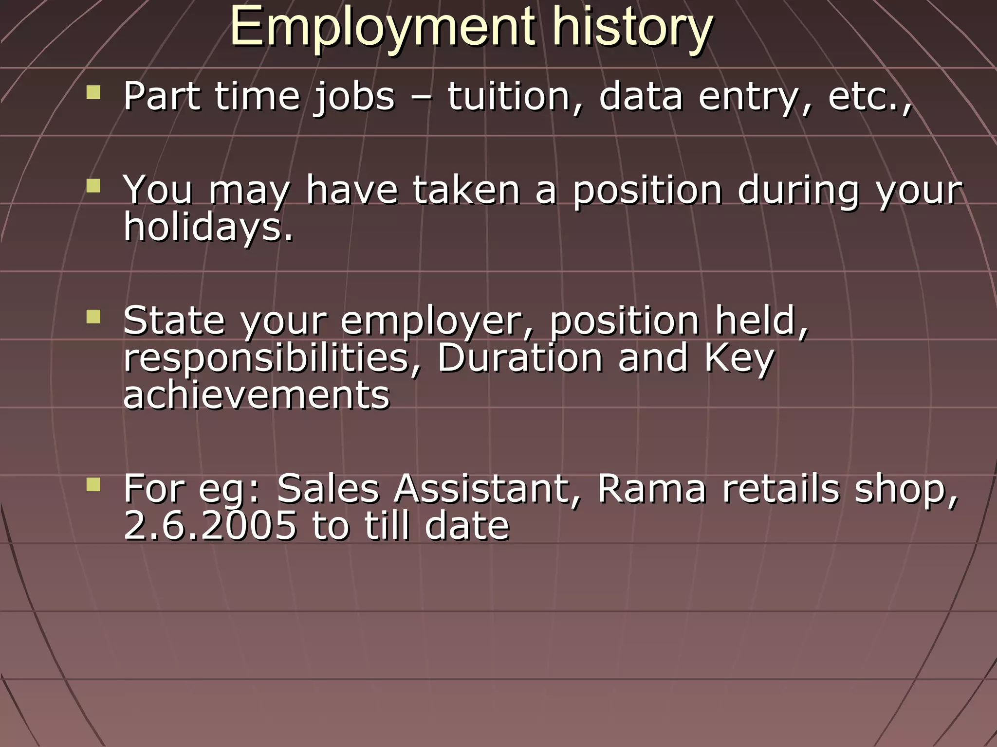 Employment historyEmployment history
 Part time jobs – tuition, data entry, etc.,Part time jobs – tuition, data entry, etc.,
 You may have taken a position during yourYou may have taken a position during your
holidays.holidays.
 State your employer, position held,State your employer, position held,
responsibilities, Duration and Keyresponsibilities, Duration and Key
achievementsachievements
 For eg: Sales Assistant, Rama retails shop,For eg: Sales Assistant, Rama retails shop,
2.6.2005 to till date2.6.2005 to till date
 