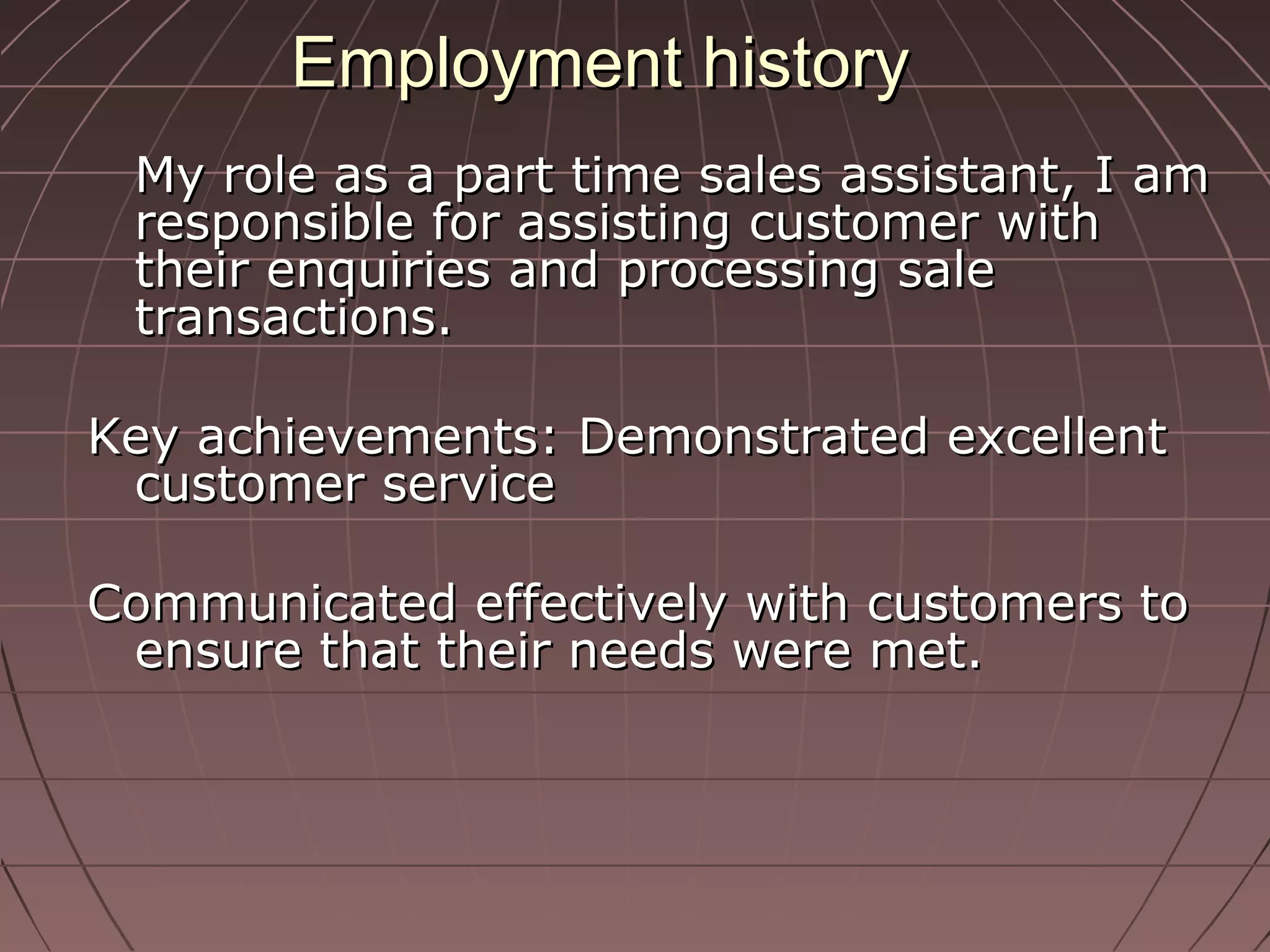 Employment historyEmployment history
My role as a part time sales assistant, I amMy role as a part time sales assistant, I am
responsible for assisting customer withresponsible for assisting customer with
their enquiries and processing saletheir enquiries and processing sale
transactions.transactions.
Key achievements: Demonstrated excellentKey achievements: Demonstrated excellent
customer servicecustomer service
Communicated effectively with customers toCommunicated effectively with customers to
ensure that their needs were met.ensure that their needs were met.
 
