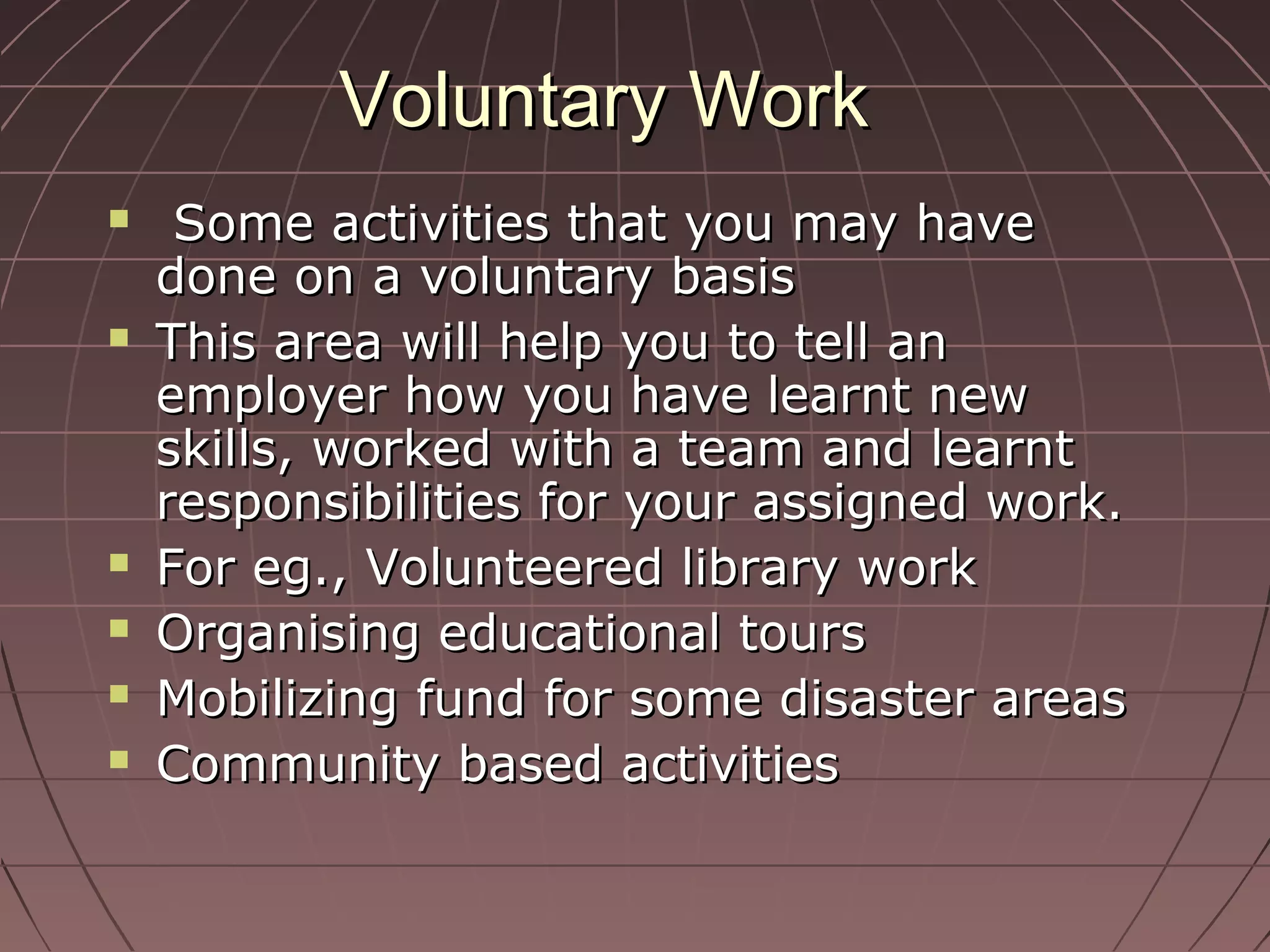 Voluntary WorkVoluntary Work
 Some activities that you may haveSome activities that you may have
done on a voluntary basisdone on a voluntary basis
 This area will help you to tell anThis area will help you to tell an
employer how you have learnt newemployer how you have learnt new
skills, worked with a team and learntskills, worked with a team and learnt
responsibilities for your assigned work.responsibilities for your assigned work.
 For eg., Volunteered library workFor eg., Volunteered library work
 Organising educational toursOrganising educational tours
 Mobilizing fund for some disaster areasMobilizing fund for some disaster areas
 Community based activitiesCommunity based activities
 