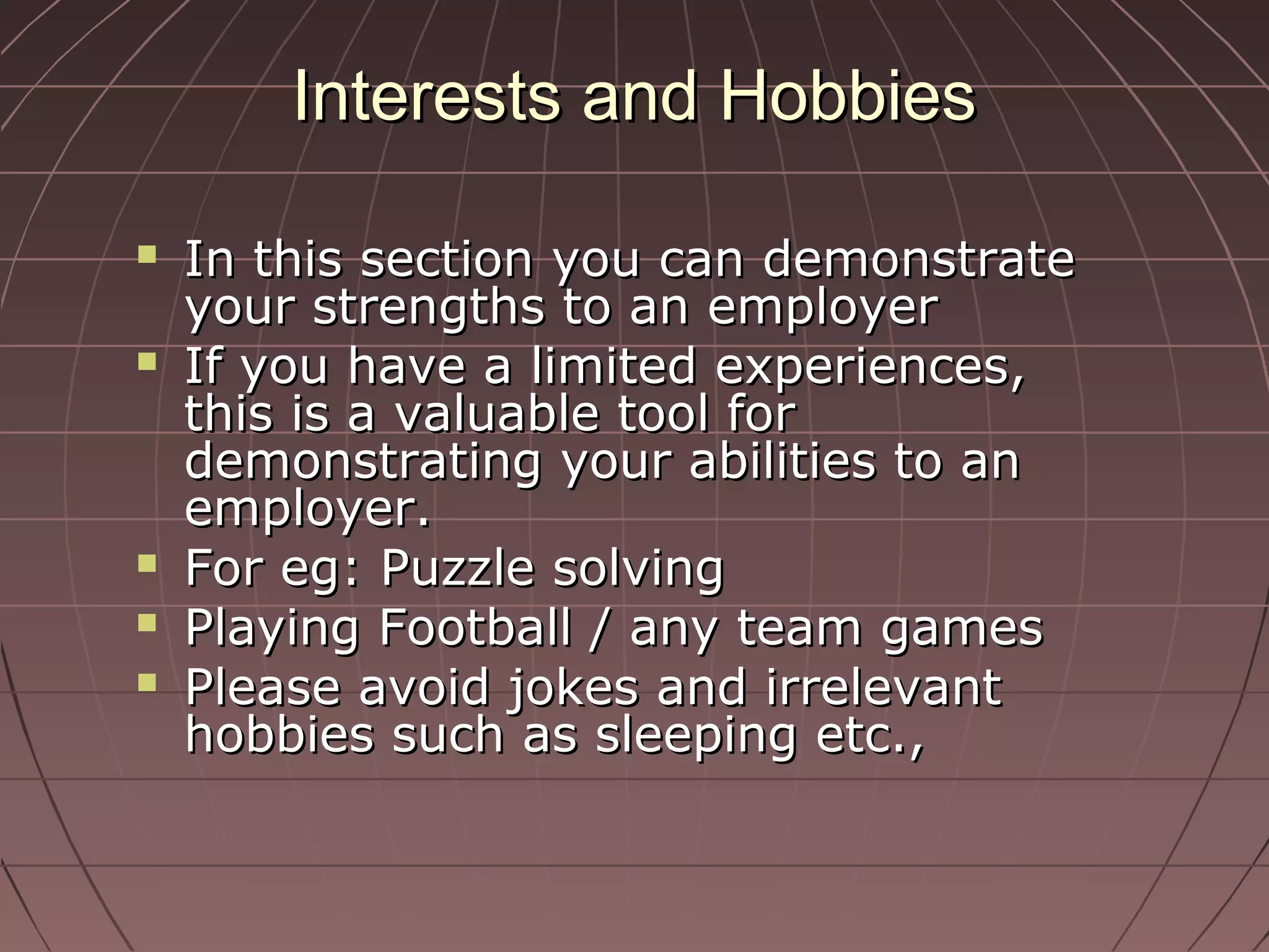 Interests and HobbiesInterests and Hobbies
 In this section you can demonstrateIn this section you can demonstrate
your strengths to an employeryour strengths to an employer
 If you have a limited experiences,If you have a limited experiences,
this is a valuable tool forthis is a valuable tool for
demonstrating your abilities to andemonstrating your abilities to an
employer.employer.
 For eg: Puzzle solvingFor eg: Puzzle solving
 Playing Football / any team gamesPlaying Football / any team games
 Please avoid jokes and irrelevantPlease avoid jokes and irrelevant
hobbies such as sleeping etc.,hobbies such as sleeping etc.,
 