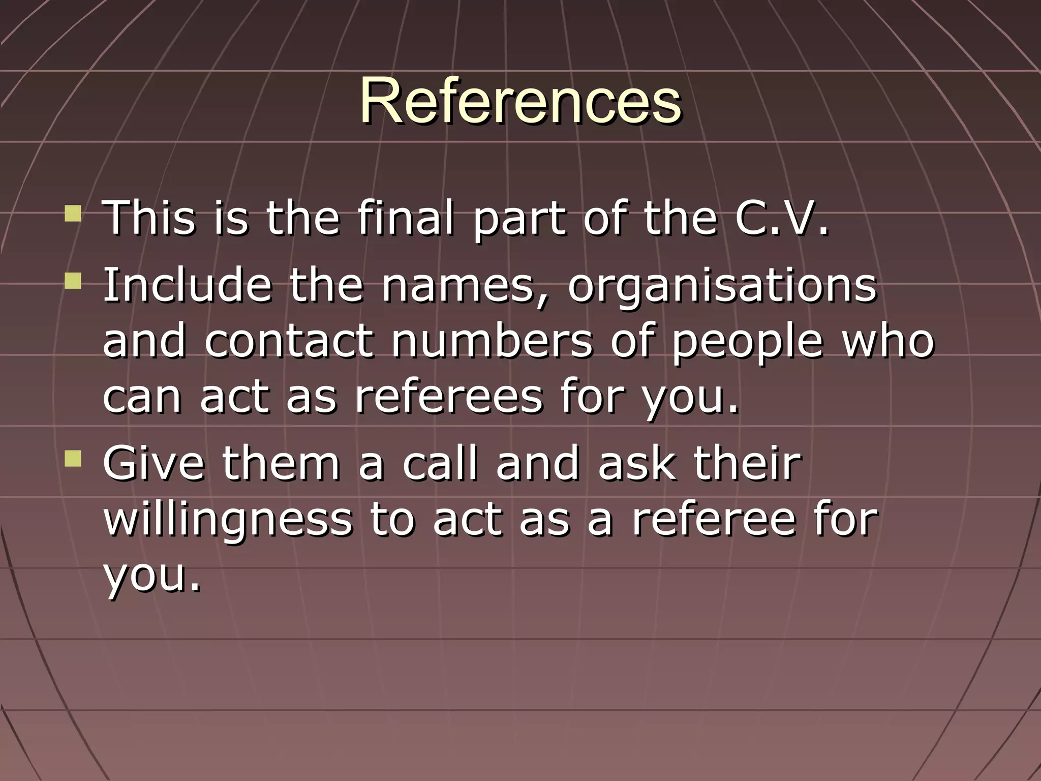 ReferencesReferences
 This is the final part of the C.V.This is the final part of the C.V.
 Include the names, organisationsInclude the names, organisations
and contact numbers of people whoand contact numbers of people who
can act as referees for you.can act as referees for you.
 Give them a call and ask theirGive them a call and ask their
willingness to act as a referee forwillingness to act as a referee for
you.you.
 