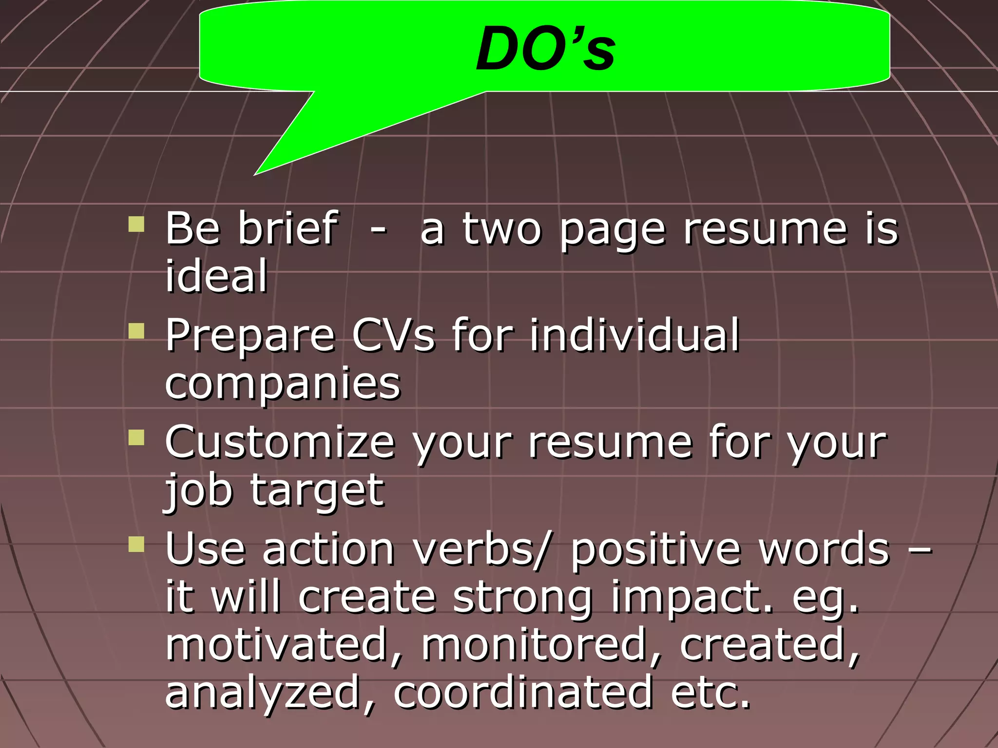  Be brief - a two page resume isBe brief - a two page resume is
idealideal
 Prepare CVs for individualPrepare CVs for individual
companiescompanies
 Customize your resume for yourCustomize your resume for your
job targetjob target
 Use action verbs/ positive words –Use action verbs/ positive words –
it will create strong impact. eg.it will create strong impact. eg.
motivated, monitored, created,motivated, monitored, created,
analyzed, coordinated etc.analyzed, coordinated etc.
DO’s
 