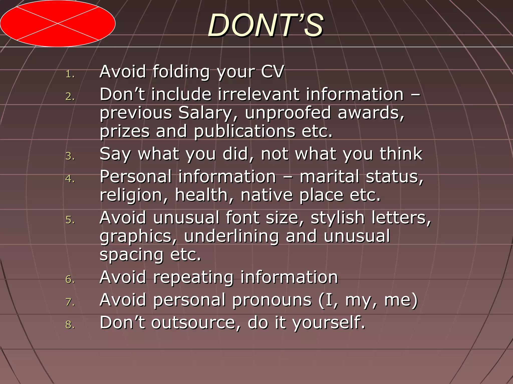 DONT’SDONT’S
1.1. Avoid folding your CVAvoid folding your CV
2.2. Don’t include irrelevant information –Don’t include irrelevant information –
previous Salary, unproofed awards,previous Salary, unproofed awards,
prizes and publications etc.prizes and publications etc.
3.3. Say what you did, not what you thinkSay what you did, not what you think
4.4. Personal information – marital status,Personal information – marital status,
religion, health, native place etc.religion, health, native place etc.
5.5. Avoid unusual font size, stylish letters,Avoid unusual font size, stylish letters,
graphics, underlining and unusualgraphics, underlining and unusual
spacing etc.spacing etc.
6.6. Avoid repeating informationAvoid repeating information
7.7. Avoid personal pronouns (I, my, me)Avoid personal pronouns (I, my, me)
8.8. Don’t outsource, do it yourself.Don’t outsource, do it yourself.
 