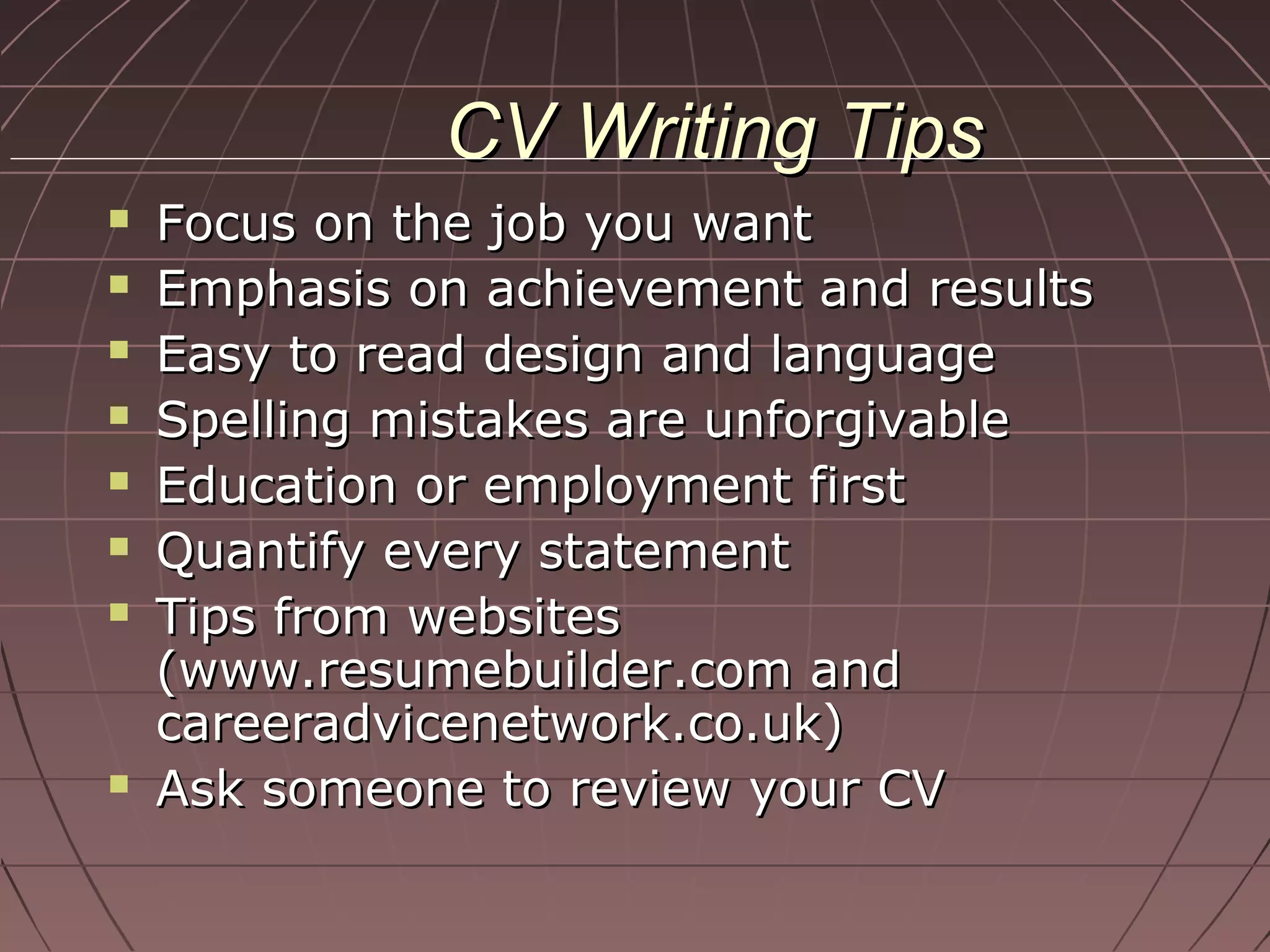 CV Writing TipsCV Writing Tips
 Focus on the job you wantFocus on the job you want
 Emphasis on achievement and resultsEmphasis on achievement and results
 Easy to read design and languageEasy to read design and language
 Spelling mistakes are unforgivableSpelling mistakes are unforgivable
 Education or employment firstEducation or employment first
 Quantify every statementQuantify every statement
 Tips from websitesTips from websites
(www.resumebuilder.com and(www.resumebuilder.com and
careeradvicenetwork.co.uk)careeradvicenetwork.co.uk)
 Ask someone to review your CVAsk someone to review your CV
 