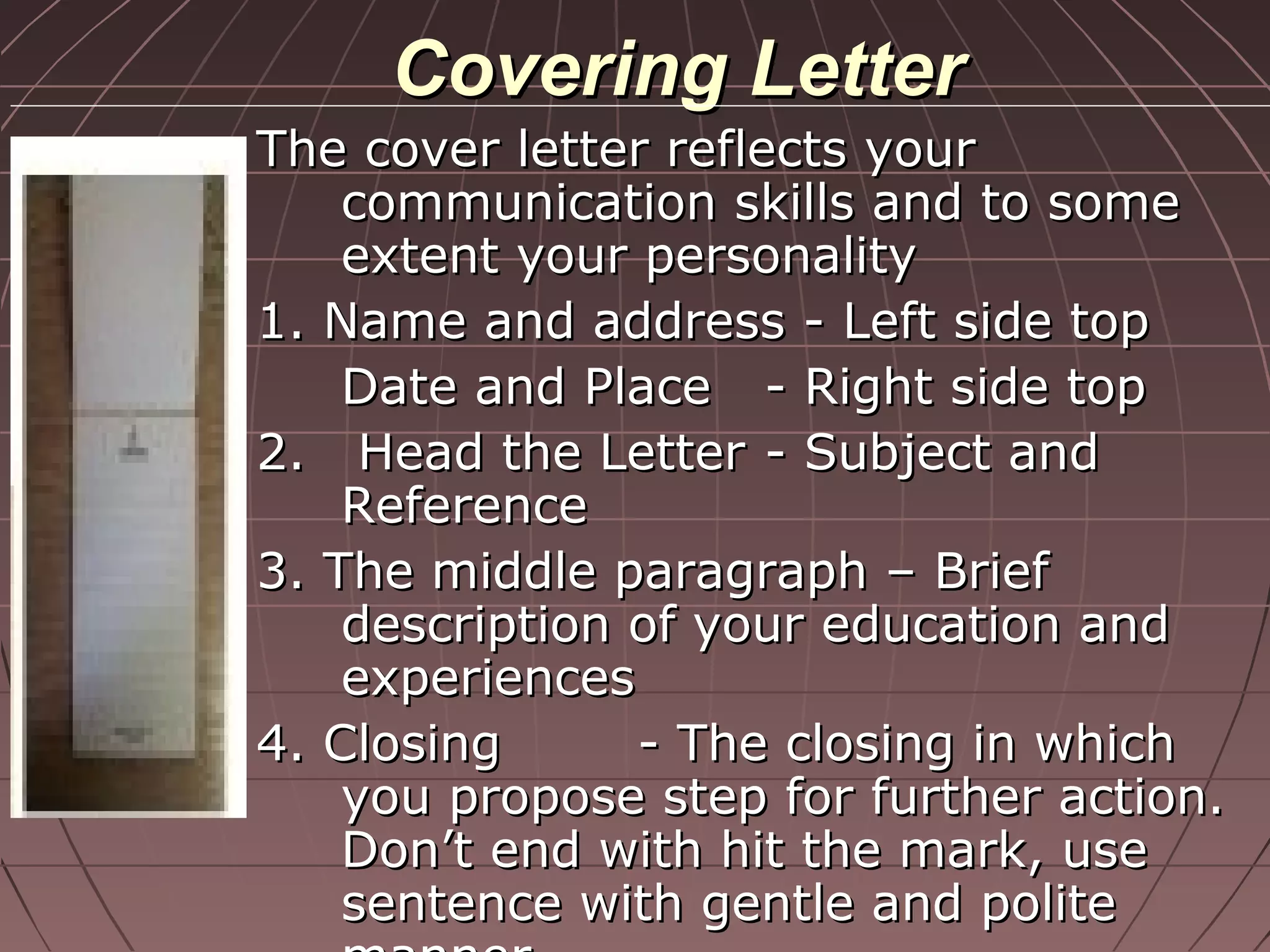 Covering LetterCovering Letter
The cover letter reflects yourThe cover letter reflects your
communication skills and to somecommunication skills and to some
extent your personalityextent your personality
1. Name and address - Left side top1. Name and address - Left side top
Date and PlaceDate and Place - Right side top- Right side top
2. Head the Letter2. Head the Letter - Subject and- Subject and
ReferenceReference
3. The middle paragraph – Brief3. The middle paragraph – Brief
description of your education anddescription of your education and
experiencesexperiences
4. Closing4. Closing - The closing in which- The closing in which
you propose step for further action.you propose step for further action.
Don’t end with hit the mark, useDon’t end with hit the mark, use
sentence with gentle and politesentence with gentle and polite
 