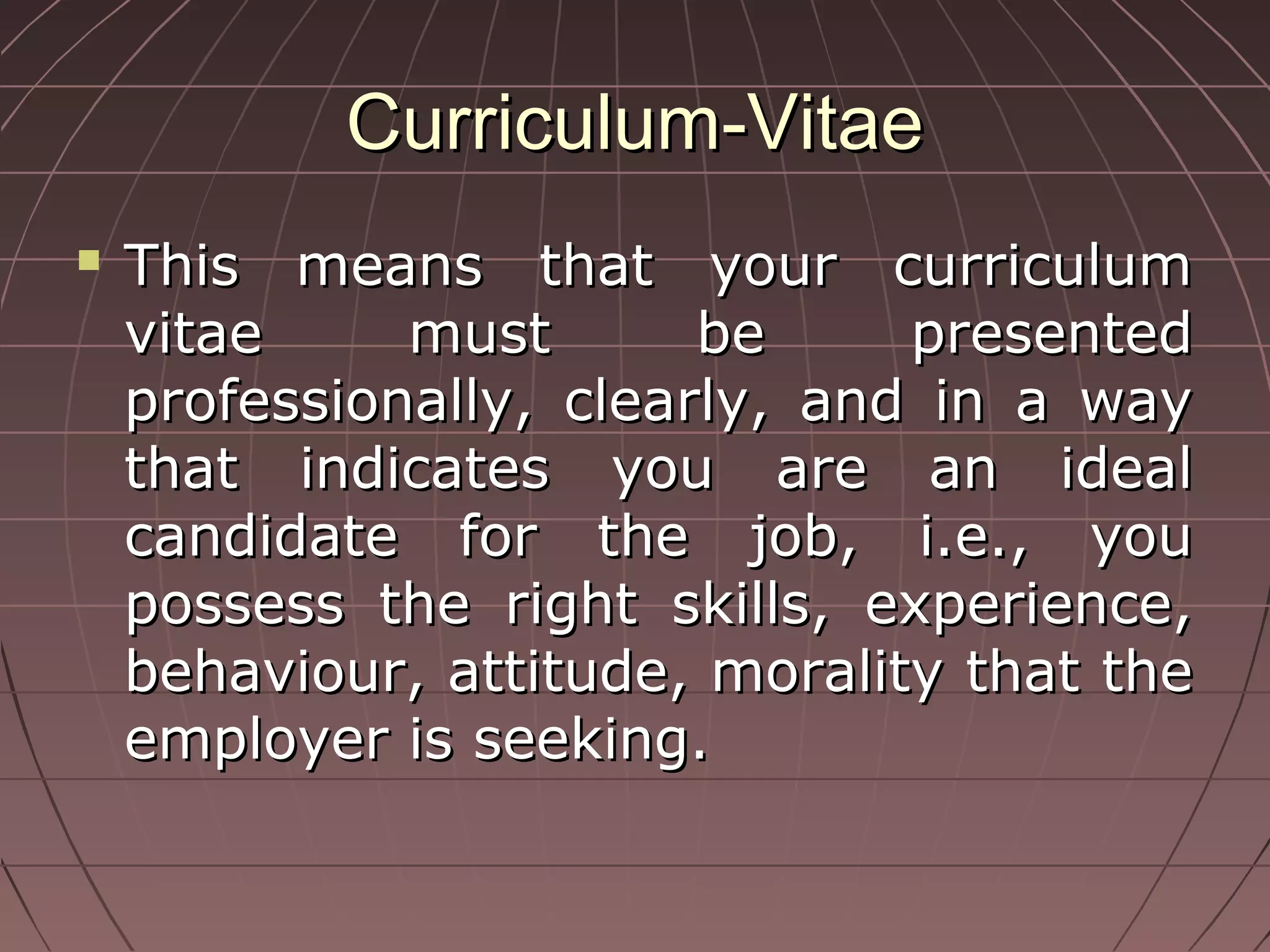 Curriculum-VitaeCurriculum-Vitae
 This means that your curriculumThis means that your curriculum
vitae must be presentedvitae must be presented
professionally, clearly, and in a wayprofessionally, clearly, and in a way
that indicates you are an idealthat indicates you are an ideal
candidate for the job, i.e., youcandidate for the job, i.e., you
possess the right skills, experience,possess the right skills, experience,
behaviour, attitude, morality that thebehaviour, attitude, morality that the
employer is seeking.employer is seeking.
 