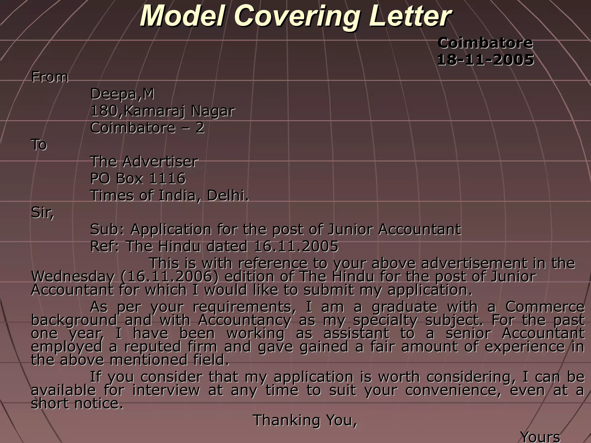 Model Covering LetterModel Covering Letter
CoimbatoreCoimbatore
18-11-200518-11-2005
FromFrom
Deepa,MDeepa,M
180,Kamaraj Nagar180,Kamaraj Nagar
Coimbatore – 2Coimbatore – 2
ToTo
The AdvertiserThe Advertiser
PO Box 1116PO Box 1116
Times of India, Delhi.Times of India, Delhi.
Sir,Sir,
Sub: Application for the post of Junior AccountantSub: Application for the post of Junior Accountant
Ref: The Hindu dated 16.11.2005Ref: The Hindu dated 16.11.2005
This is with reference to your above advertisement in theThis is with reference to your above advertisement in the
Wednesday (16.11.2006) edition of The Hindu for the post of JuniorWednesday (16.11.2006) edition of The Hindu for the post of Junior
Accountant for which I would like to submit my application.Accountant for which I would like to submit my application.
As per your requirements, I am a graduate with a CommerceAs per your requirements, I am a graduate with a Commerce
background and with Accountancy as my specialty subject. For the pastbackground and with Accountancy as my specialty subject. For the past
one year, I have been working as assistant to a senior Accountantone year, I have been working as assistant to a senior Accountant
employed a reputed firm and gave gained a fair amount of experience inemployed a reputed firm and gave gained a fair amount of experience in
the above mentioned field.the above mentioned field.
If you consider that my application is worth considering, I can beIf you consider that my application is worth considering, I can be
available for interview at any time to suit your convenience, even at aavailable for interview at any time to suit your convenience, even at a
short notice.short notice.
Thanking You,Thanking You,
YoursYours
 