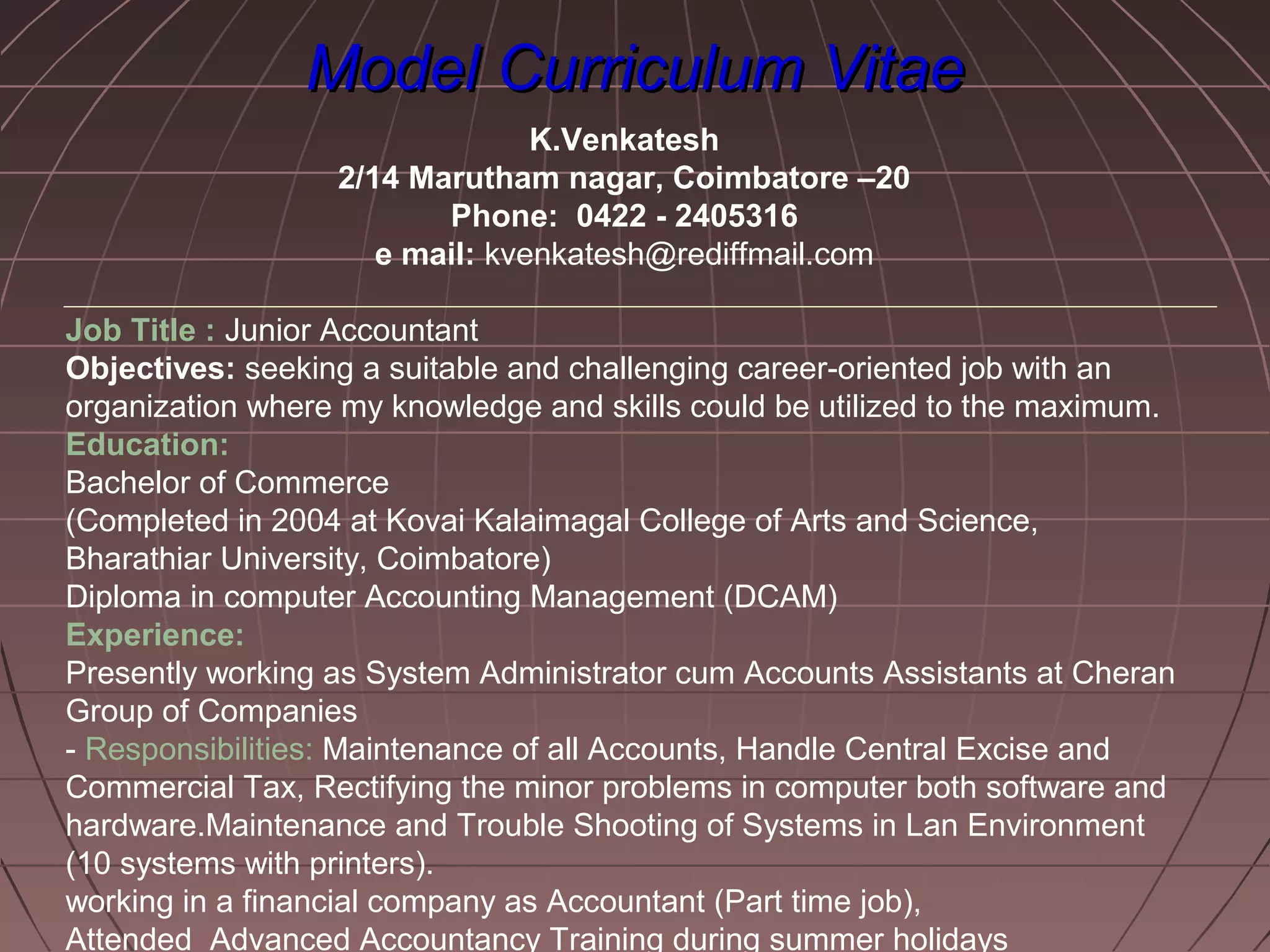 Model Curriculum VitaeModel Curriculum Vitae
K.Venkatesh
2/14 Marutham nagar, Coimbatore –20
Phone: 0422 - 2405316
e mail: kvenkatesh@rediffmail.com
Job Title : Junior Accountant
Objectives: seeking a suitable and challenging career-oriented job with an
organization where my knowledge and skills could be utilized to the maximum.
Education:
Bachelor of Commerce
(Completed in 2004 at Kovai Kalaimagal College of Arts and Science,
Bharathiar University, Coimbatore)
Diploma in computer Accounting Management (DCAM)
Experience:
Presently working as System Administrator cum Accounts Assistants at Cheran
Group of Companies
- Responsibilities: Maintenance of all Accounts, Handle Central Excise and
Commercial Tax, Rectifying the minor problems in computer both software and
hardware.Maintenance and Trouble Shooting of Systems in Lan Environment
(10 systems with printers).
working in a financial company as Accountant (Part time job),
Attended Advanced Accountancy Training during summer holidays
 