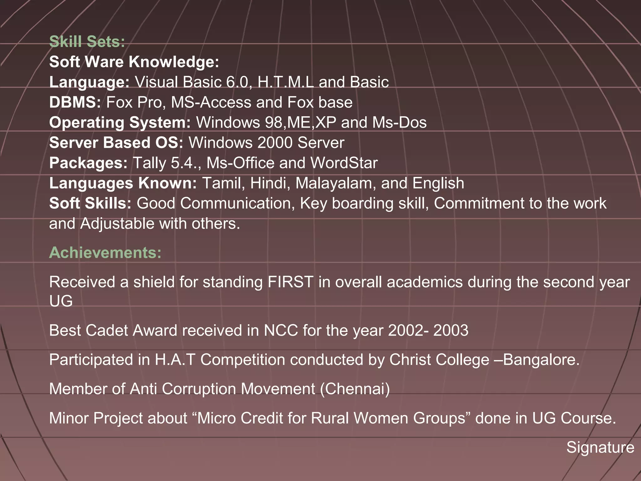 Skill Sets:
Soft Ware Knowledge:
Language: Visual Basic 6.0, H.T.M.L and Basic
DBMS: Fox Pro, MS-Access and Fox base
Operating System: Windows 98,ME,XP and Ms-Dos
Server Based OS: Windows 2000 Server
Packages: Tally 5.4., Ms-Office and WordStar
Languages Known: Tamil, Hindi, Malayalam, and English
Soft Skills: Good Communication, Key boarding skill, Commitment to the work
and Adjustable with others.
Achievements:
Received a shield for standing FIRST in overall academics during the second year
UG
Best Cadet Award received in NCC for the year 2002- 2003
Participated in H.A.T Competition conducted by Christ College –Bangalore.
Member of Anti Corruption Movement (Chennai)
Minor Project about “Micro Credit for Rural Women Groups” done in UG Course.
Signature
 