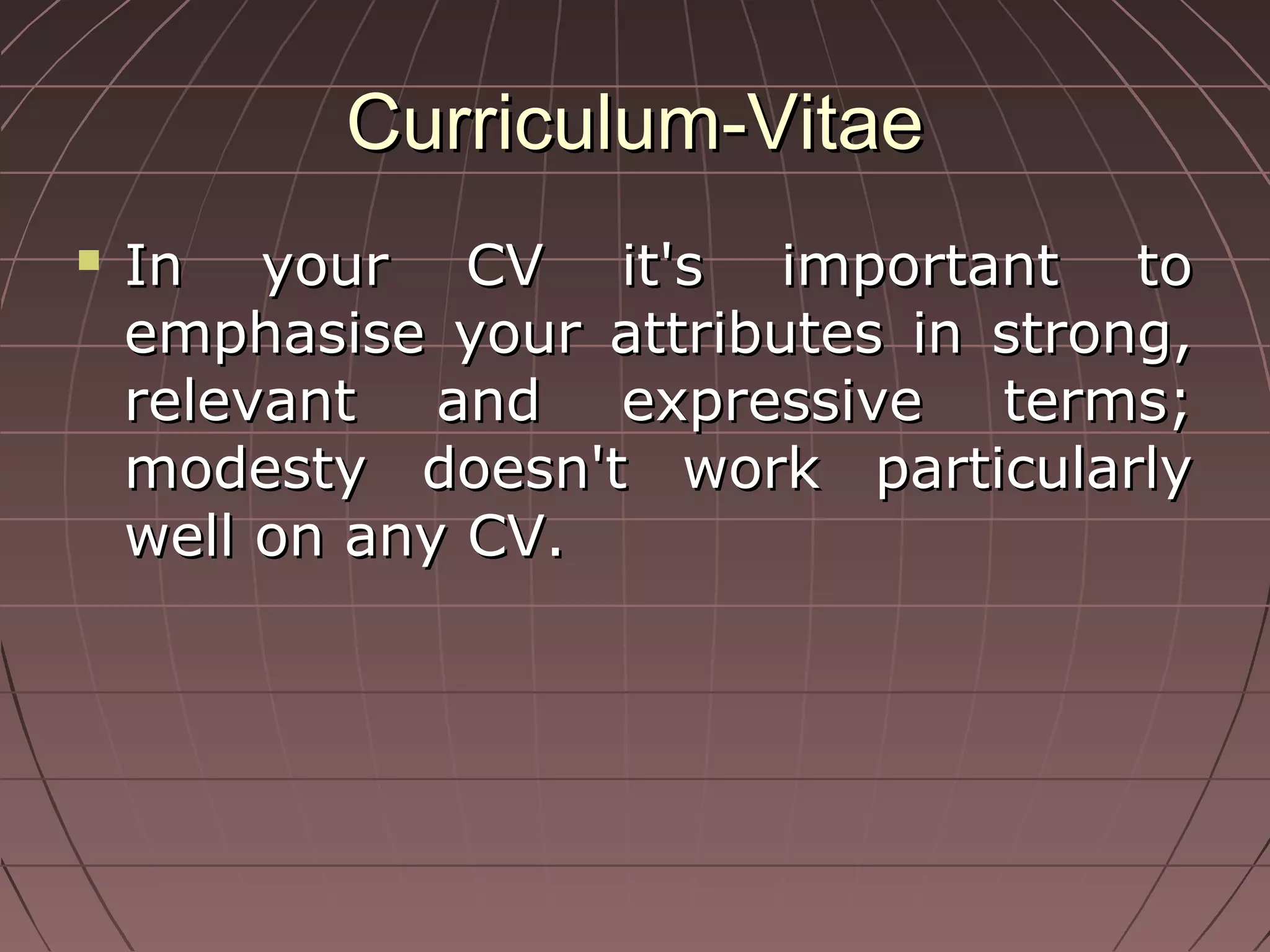 Curriculum-VitaeCurriculum-Vitae
 In your CV it's important toIn your CV it's important to
emphasise your attributes in strong,emphasise your attributes in strong,
relevant and expressive terms;relevant and expressive terms;
modesty doesn't work particularlymodesty doesn't work particularly
well on any CV.well on any CV.
 