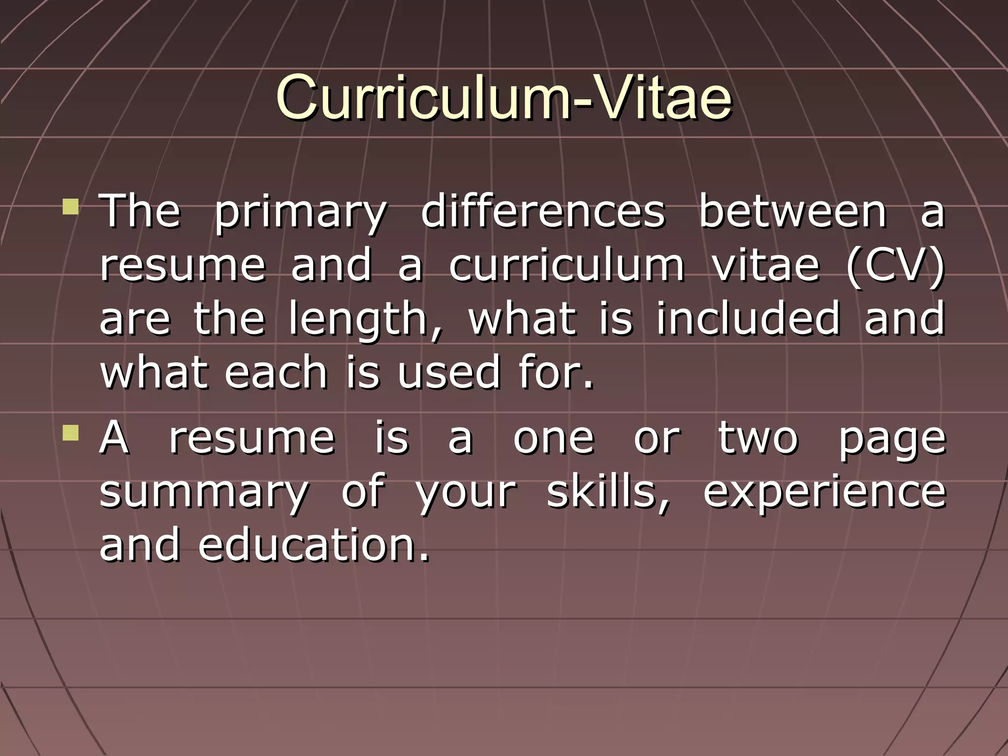 Curriculum-VitaeCurriculum-Vitae
 The primary differences between aThe primary differences between a
resume and a curriculum vitae (CV)resume and a curriculum vitae (CV)
are the length, what is included andare the length, what is included and
what each is used for.what each is used for.
 A resume is a one or two pageA resume is a one or two page
summary of your skills, experiencesummary of your skills, experience
and education.and education.
 