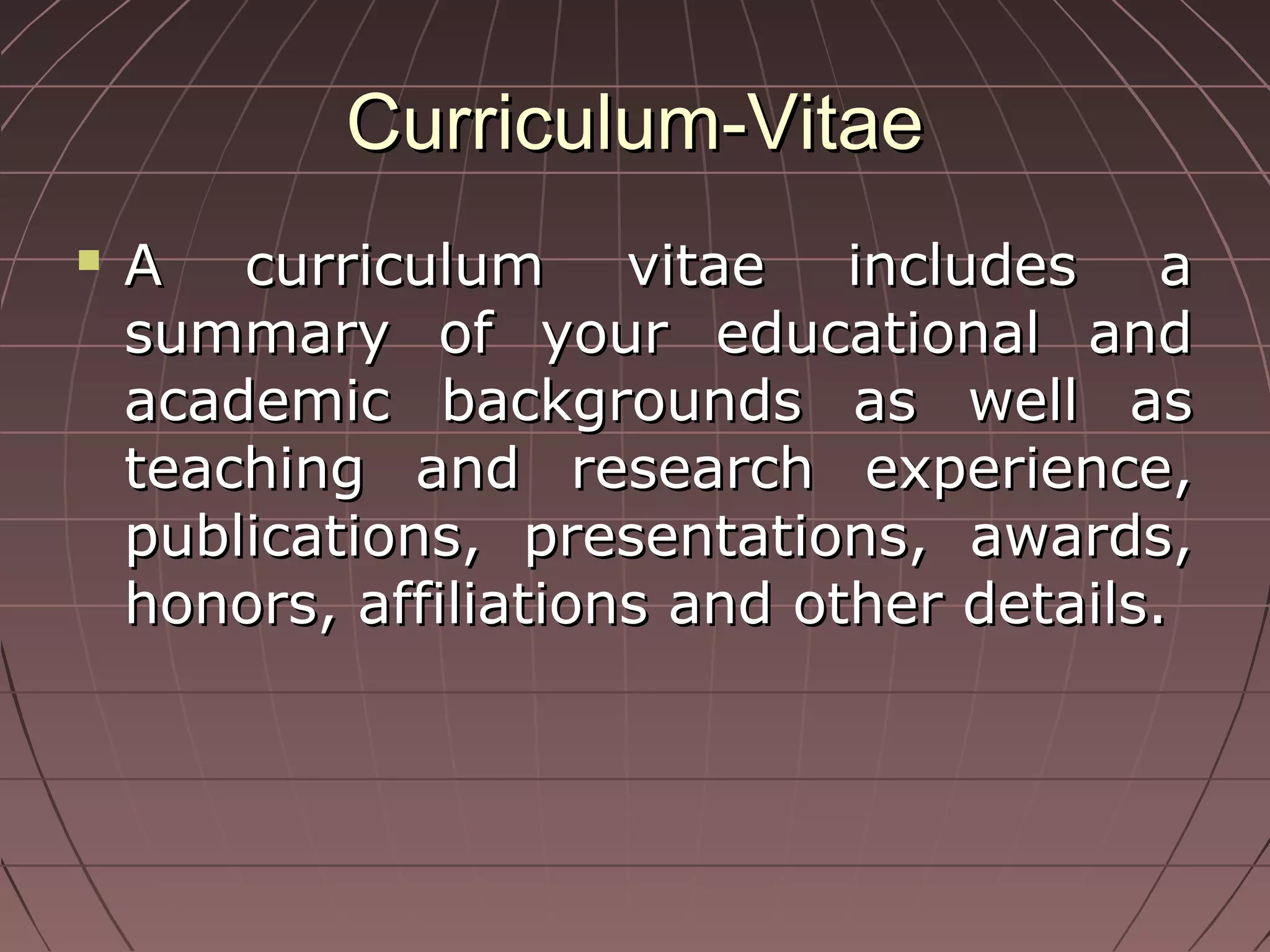 Curriculum-VitaeCurriculum-Vitae
 A curriculum vitae includes aA curriculum vitae includes a
summary of your educational andsummary of your educational and
academic backgrounds as well asacademic backgrounds as well as
teaching and research experience,teaching and research experience,
publications, presentations, awards,publications, presentations, awards,
honors, affiliations and other details.honors, affiliations and other details.
 