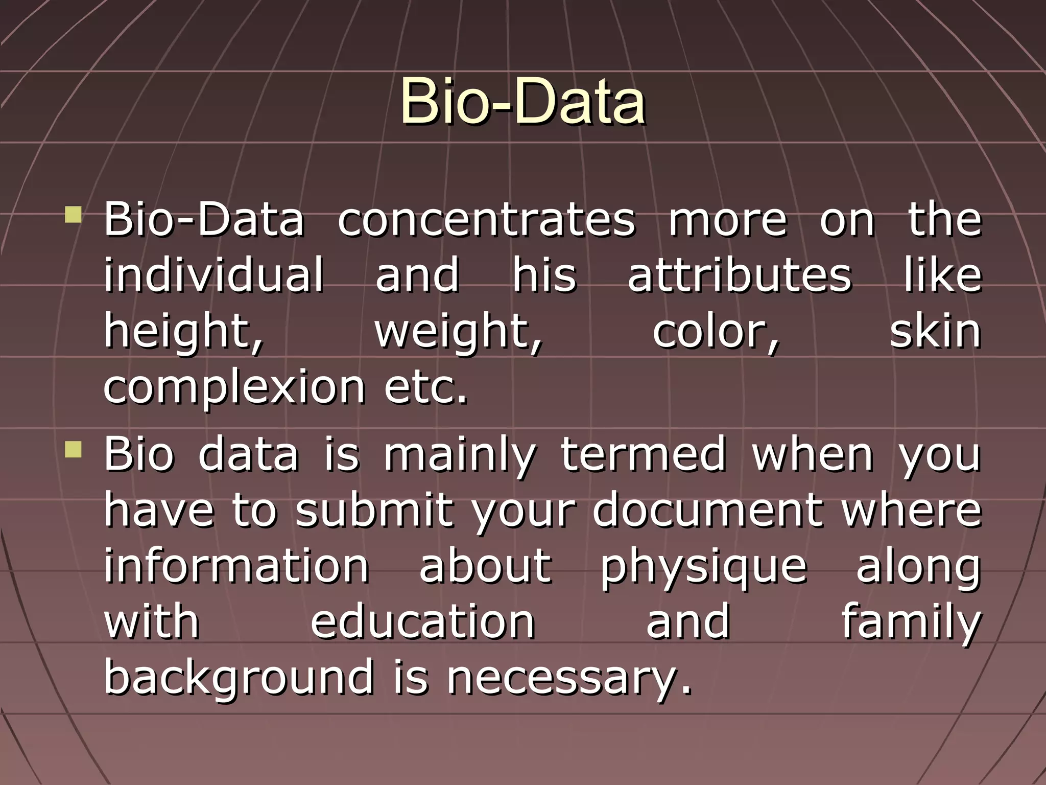 Bio-DataBio-Data
 Bio-Data concentrates more on theBio-Data concentrates more on the
individual and his attributes likeindividual and his attributes like
height, weight, color, skinheight, weight, color, skin
complexion etc.complexion etc.
 Bio data is mainly termed when youBio data is mainly termed when you
have to submit your document wherehave to submit your document where
information about physique alonginformation about physique along
with education and familywith education and family
background is necessary.background is necessary.
 