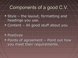 Components of a good C.V.Components of a good C.V.
 Style – the layout, formatting andStyle – the layout, formatting and
headings you use.headings you use.
 Content – All good stuff about youContent – All good stuff about you
 PositivesPositives
 Points of agreement – Point out howPoints of agreement – Point out how
you meet their requirements.you meet their requirements.
 