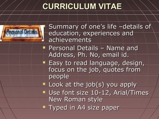 CURRICULUM VITAECURRICULUM VITAE
 Summary of one’s life –details ofSummary of one’s life –details of
education, experiences andeducation, experiences and
achievementsachievements
 Personal Details – Name andPersonal Details – Name and
Address, Ph. No, email id.Address, Ph. No, email id.
 Easy to read language, design,Easy to read language, design,
focus on the job, quotes fromfocus on the job, quotes from
peoplepeople
 Look at the job(s) you applyLook at the job(s) you apply
 Use font size 10-12, Arial/TimesUse font size 10-12, Arial/Times
New Roman styleNew Roman style
 Typed in A4 size paperTyped in A4 size paper
 