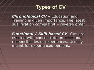 Types of CVTypes of CV
Chronological CVChronological CV – Education and– Education and
Training is given importance. The latestTraining is given importance. The latest
qualification comes first – reverse orderqualification comes first – reverse order
Functional / Skill based CVFunctional / Skill based CV- CVs are- CVs are
created with concentrate on skills andcreated with concentrate on skills and
responsibilities or experiences. Usuallyresponsibilities or experiences. Usually
meant for experienced persons.meant for experienced persons.
 