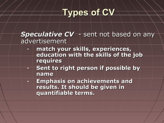 Types of CVTypes of CV
Speculative CVSpeculative CV - sent not based on any- sent not based on any
advertisementadvertisement
- match your skills, experiences,match your skills, experiences,
education with the skills of the jobeducation with the skills of the job
requiresrequires
- Sent to right person if possible bySent to right person if possible by
namename
- Emphasis on achievements andEmphasis on achievements and
results. It should be given inresults. It should be given in
quantifiable terms.quantifiable terms.
 