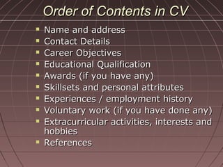 Order of Contents in CVOrder of Contents in CV
 Name and addressName and address
 Contact DetailsContact Details
 Career ObjectivesCareer Objectives
 Educational QualificationEducational Qualification
 Awards (if you have any)Awards (if you have any)
 Skillsets and personal attributesSkillsets and personal attributes
 Experiences / employment historyExperiences / employment history
 Voluntary work (if you have done any)Voluntary work (if you have done any)
 Extracurricular activities, interests andExtracurricular activities, interests and
hobbieshobbies
 ReferencesReferences
 