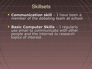 SkillsetsSkillsets
 Communication skillCommunication skill – I have been a– I have been a
member of the debating team at schoolmember of the debating team at school
 Basic Computer SkillsBasic Computer Skills – I regularly– I regularly
use email to communicate with otheruse email to communicate with other
people and the internet to researchpeople and the internet to research
topics of interest.topics of interest.
 