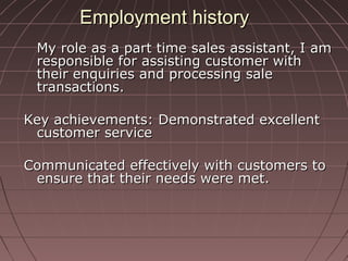 Employment historyEmployment history
My role as a part time sales assistant, I amMy role as a part time sales assistant, I am
responsible for assisting customer withresponsible for assisting customer with
their enquiries and processing saletheir enquiries and processing sale
transactions.transactions.
Key achievements: Demonstrated excellentKey achievements: Demonstrated excellent
customer servicecustomer service
Communicated effectively with customers toCommunicated effectively with customers to
ensure that their needs were met.ensure that their needs were met.
 