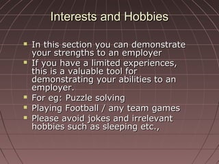 Interests and HobbiesInterests and Hobbies
 In this section you can demonstrateIn this section you can demonstrate
your strengths to an employeryour strengths to an employer
 If you have a limited experiences,If you have a limited experiences,
this is a valuable tool forthis is a valuable tool for
demonstrating your abilities to andemonstrating your abilities to an
employer.employer.
 For eg: Puzzle solvingFor eg: Puzzle solving
 Playing Football / any team gamesPlaying Football / any team games
 Please avoid jokes and irrelevantPlease avoid jokes and irrelevant
hobbies such as sleeping etc.,hobbies such as sleeping etc.,
 